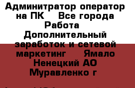 Админитратор-оператор на ПК  - Все города Работа » Дополнительный заработок и сетевой маркетинг   . Ямало-Ненецкий АО,Муравленко г.